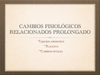 CAMBIOS FISIOLÓGICOS
RELACIONADOS PROLONGADO
*Liquido amniotico
* Placenta
*Cambios fetales
 