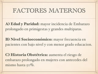FACTORES MATERNOS
A) Edad y Paridad: mayor incidencia de Embarazo
prolongado en primigestas y grandes multiparas. 
B) Nivel Socioeconómico: mayor frecuencia en
pacientes con bajo nivel y con menor grado educacion. 
C) Historia Obstétrica: aumenta el riesgo de
embarazo prolongado en mujeres con antecedes del
mismo hasta 50%.
 