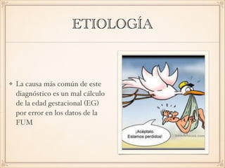 ETIOLOGÍA
La causa más común de este
diagnóstico es un mal cálculo
de la edad gestacional (EG)
por error en los datos de la
FUM
 