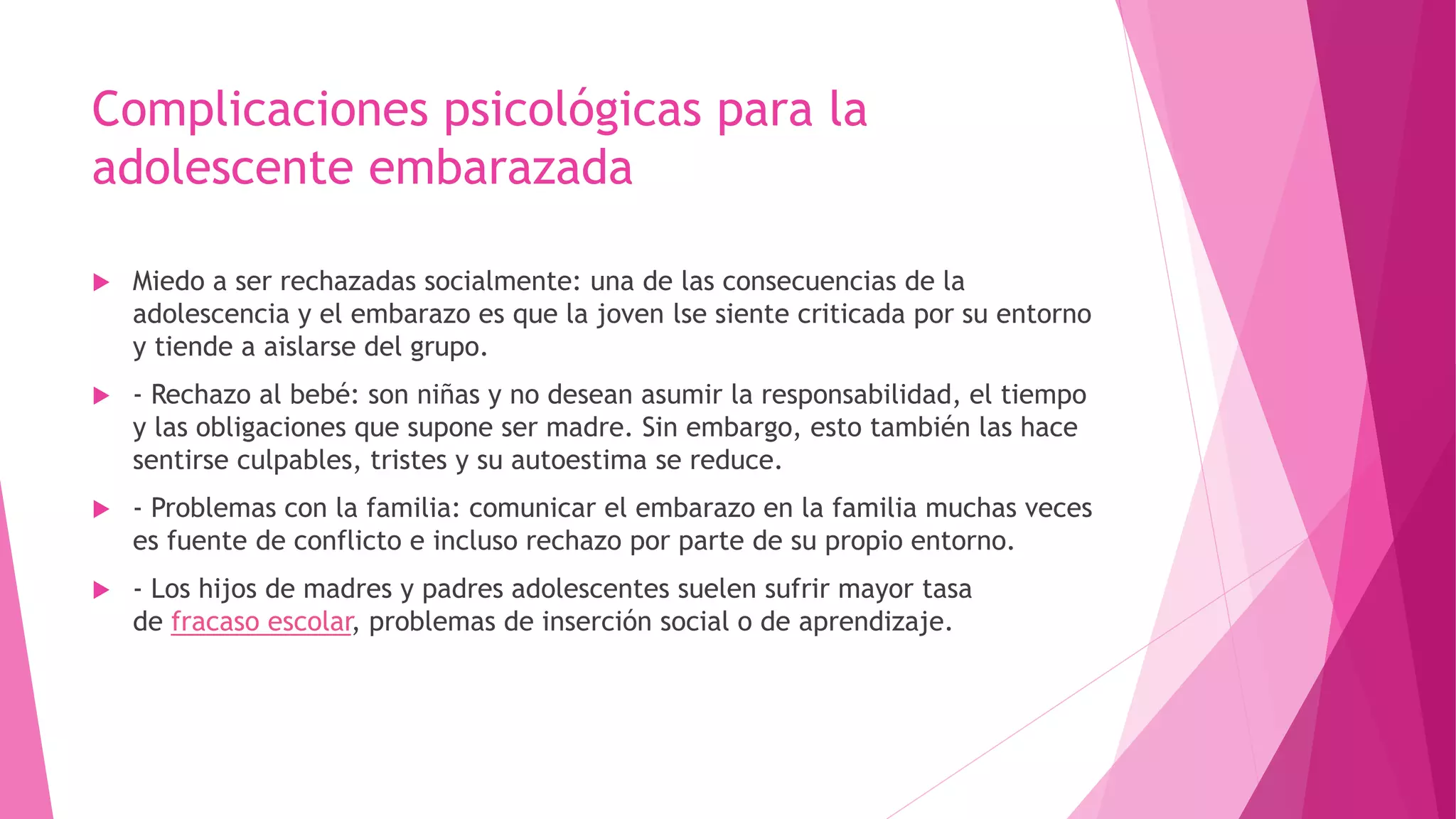 Complicaciones psicológicas para la
adolescente embarazada
 Miedo a ser rechazadas socialmente: una de las consecuencias de la
adolescencia y el embarazo es que la joven lse siente criticada por su entorno
y tiende a aislarse del grupo.
 - Rechazo al bebé: son niñas y no desean asumir la responsabilidad, el tiempo
y las obligaciones que supone ser madre. Sin embargo, esto también las hace
sentirse culpables, tristes y su autoestima se reduce.
 - Problemas con la familia: comunicar el embarazo en la familia muchas veces
es fuente de conflicto e incluso rechazo por parte de su propio entorno.
 - Los hijos de madres y padres adolescentes suelen sufrir mayor tasa
de fracaso escolar, problemas de inserción social o de aprendizaje.
 