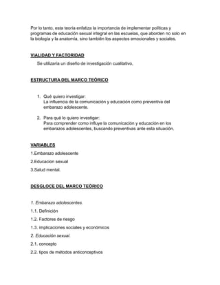 Por lo tanto, esta teoría enfatiza la importancia de implementar políticas y
programas de educación sexual integral en las escuelas, que aborden no solo en
la biología y la anatomía, sino también los aspectos emocionales y sociales.
VIALIDAD Y FACTORIDAD
Se utilizaría un diseño de investigación cualitativo,
ESTRUCTURA DEL MARCO TEÓRICO
1. Qué quiero investigar:
La influencia de la comunicación y educación como preventiva del
embarazo adolescente.
2. Para qué lo quiero investigar:
Para comprender como influye la comunicación y educación en los
embarazos adolescentes, buscando preventivas ante esta situación.
VARIABLES
1.Embarazo adolescente
2.Educacion sexual
3.Salud mental.
DESGLOCE DEL MARCO TEÓRICO
1. Embarazo adolescentes.
1.1. Definición
1.2. Factores de riesgo
1.3. implicaciones sociales y económicos
2. Educación sexual.
2.1. concepto
2.2. tipos de métodos anticonceptivos
 