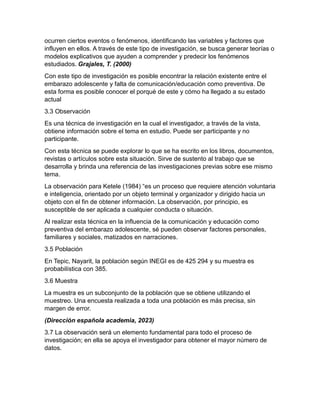 ocurren ciertos eventos o fenómenos, identificando las variables y factores que
influyen en ellos. A través de este tipo de investigación, se busca generar teorías o
modelos explicativos que ayuden a comprender y predecir los fenómenos
estudiados. Grajales, T. (2000)
Con este tipo de investigación es posible encontrar la relación existente entre el
embarazo adolescente y falta de comunicación/educación como preventiva. De
esta forma es posible conocer el porqué de este y cómo ha llegado a su estado
actual
3.3 Observación
Es una técnica de investigación en la cual el investigador, a través de la vista,
obtiene información sobre el tema en estudio. Puede ser participante y no
participante.
Con esta técnica se puede explorar lo que se ha escrito en los libros, documentos,
revistas o artículos sobre esta situación. Sirve de sustento al trabajo que se
desarrolla y brinda una referencia de las investigaciones previas sobre ese mismo
tema.
La observación para Ketele (1984) “es un proceso que requiere atención voluntaria
e inteligencia, orientado por un objeto terminal y organizador y dirigido hacia un
objeto con el fin de obtener información. La observación, por principio, es
susceptible de ser aplicada a cualquier conducta o situación.
Al realizar esta técnica en la influencia de la comunicación y educación como
preventiva del embarazo adolescente, sé pueden observar factores personales,
familiares y sociales, matizados en narraciones.
3.5 Población
En Tepic, Nayarit, la población según INEGI es de 425 294 y su muestra es
probabilística con 385.
3.6 Muestra
La muestra es un subconjunto de la población que se obtiene utilizando el
muestreo. Una encuesta realizada a toda una población es más precisa, sin
margen de error.
(Dirección española academia, 2023)
3.7 La observación será un elemento fundamental para todo el proceso de
investigación; en ella se apoya el investigador para obtener el mayor número de
datos.
 