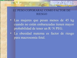 EL PESO COPORARAL COMO FACTOR DE
RIESGO
• Las mujeres que pesan menos de 45 kg
cuando no están embarazadas tienen mayor
probabilidad de tener un R/ N PEG.
• La obesidad materna es factor de riesgo
para macrosomia fetal.
 