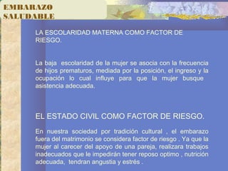 EMBARAZO
SALUDABLE
LA ESCOLARIDAD MATERNA COMO FACTOR DE
RIESGO.
La baja escolaridad de la mujer se asocia con la frecuencia
de hijos prematuros, mediada por la posición, el ingreso y la
ocupación lo cual influye para que la mujer busque
asistencia adecuada.
EL ESTADO CIVIL COMO FACTOR DE RIESGO.
En nuestra sociedad por tradición cultural , el embarazo
fuera del matrimonio se considera factor de riesgo . Ya que la
mujer al carecer del apoyo de una pareja, realizara trabajos
inadecuados que le impedirán tener reposo optimo , nutrición
adecuada, tendran angustia y estrés .
 