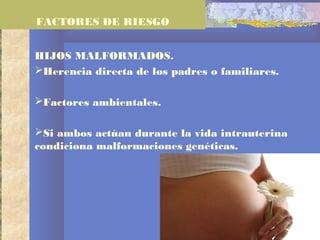 HIJOS MALFORMADOS.
Herencia directa de los padres o familiares.
Factores ambientales.
Si ambos actúan durante la vida intrauterina
condiciona malformaciones genéticas.
FACTORES DE RIESGO
 