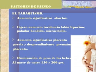 EL TABAQUISMO.
 Aumento significativo abortos.
 Ligero aumento incidencia labio leporino,
paladar hendido, microcefalia.
 Aumento significativo placenta
previa y desprendimiento prematuro de
placenta.
 Disminución de peso de los bebes
Al nacer de entre 150 y 200 grs.
FACTORES DE RIESGO
 