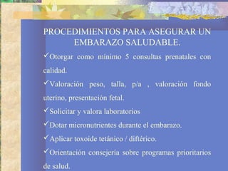 PROCEDIMIENTOS PARA ASEGURAR UN
EMBARAZO SALUDABLE.
Otorgar como mínimo 5 consultas prenatales con
calidad.
Valoración peso, talla, p/a , valoración fondo
uterino, presentación fetal.
Solicitar y valora laboratorios
Dotar micronutrientes durante el embarazo.
Aplicar toxoide tetánico / diftérico.
Orientación consejería sobre programas prioritarios
de salud.
 