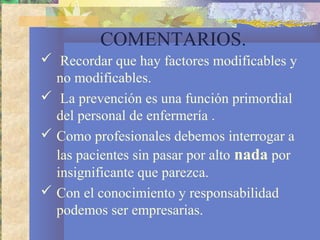 COMENTARIOS.
 Recordar que hay factores modificables y
no modificables.
 La prevención es una función primordial
del personal de enfermería .
 Como profesionales debemos interrogar a
las pacientes sin pasar por alto nada por
insignificante que parezca.
 Con el conocimiento y responsabilidad
podemos ser empresarias.
 