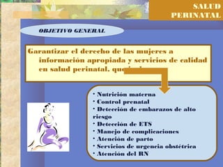 SALUD
PERINATAL
Garantizar el derecho de las mujeres a
información apropiada y servicios de calidad
en salud perinatal, que incluyan :
OBJETIVO GENERAL
• Nutrición materna
• Control prenatal
• Detección de embarazos de alto
riesgo
• Detección de ETS
• Manejo de complicaciones
• Atención de parto
• Servicios de urgencia obstétrica
• Atención del RN
 