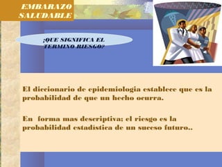 El diccionario de epidemiologia establece que es la
probabilidad de que un hecho ocurra.
En forma mas descriptiva; el riesgo es la
probabilidad estadística de un suceso futuro..
EMBARAZO
SALUDABLE
¡QUE SIGNIFICA EL
TERMINO RIESGO?
 