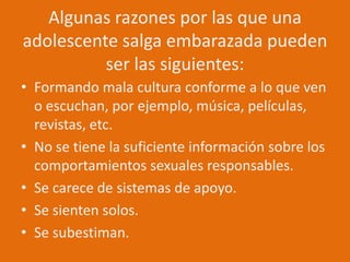 Algunas razones por las que una adolescente salga embarazada pueden ser las siguientes:Formando mala cultura conforme a lo que ven o escuchan, por ejemplo, música, películas, revistas, etc.No se tiene la suficiente información sobre los comportamientos sexuales responsables.Se carece de sistemas de apoyo.Se sienten solos.Se subestiman.