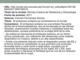• URL: http://scielo.sld.cu/scielo.php?script=sci_arttext&pid=S0138-
600X2011000100010
• Titulo de la revista: Revista Cubana de Obstetricia y Ginecología
• Fecha de emisión: 2011
• Autores: Carmen Fernández Arenas
• Titulo: El embarazo ectópico se incrementa en el mundo
• Comentario: El embarazo ectópico es una entidad frecuente
dentro de la Ginecoobstetricia, que se ha elevado en las últimas
décadas, ocasionando muertes maternas y morbilidad entre las
adolescentes, aunque predomina en la etapa fértil de la vida.
• - Se realiza en frecuencia el embarazo tubárico, en su forma
clínica complicado, con utilización del ultrasonido como método
diagnóstico no invasivo, debido a su alta especificidad.
• - Existe una estrecha relación entre el diagnóstico precoz del EE y
la forma clínica no complicada, lo que permitirá una evolución
favorable tanto a corto como a largo plazo, ayudado por el
desarrollo tecnológico alcanzado en los siglos XX y XXI, para
evitar muertes y mantener la fertilidad que es uno de los atributos
fundamentales de la mujer.
 