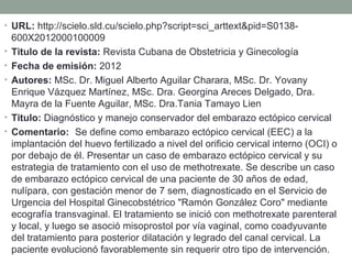 • URL: http://scielo.sld.cu/scielo.php?script=sci_arttext&pid=S0138-
600X2012000100009
• Titulo de la revista: Revista Cubana de Obstetricia y Ginecología
• Fecha de emisión: 2012
• Autores: MSc. Dr. Miguel Alberto Aguilar Charara, MSc. Dr. Yovany
Enrique Vázquez Martínez, MSc. Dra. Georgina Areces Delgado, Dra.
Mayra de la Fuente Aguilar, MSc. Dra.Tania Tamayo Lien
• Titulo: Diagnóstico y manejo conservador del embarazo ectópico cervical
• Comentario:  Se define como embarazo ectópico cervical (EEC) a la
implantación del huevo fertilizado a nivel del orificio cervical interno (OCI) o
por debajo de él. Presentar un caso de embarazo ectópico cervical y su
estrategia de tratamiento con el uso de methotrexate. Se describe un caso
de embarazo ectópico cervical de una paciente de 30 años de edad,
nulípara, con gestación menor de 7 sem, diagnosticado en el Servicio de
Urgencia del Hospital Ginecobstétrico "Ramón González Coro" mediante
ecografía transvaginal. El tratamiento se inició con methotrexate parenteral
y local, y luego se asoció misoprostol por vía vaginal, como coadyuvante
del tratamiento para posterior dilatación y legrado del canal cervical. La
paciente evolucionó favorablemente sin requerir otro tipo de intervención.
 