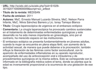 • URL: http://scielo.sld.cu/scielo.php?pid=S1029-
30192011000900009&script=sci_arttext
• Titulo de la revista: MEDISAN
• Fecha de emision: 2011
• Autores: MsC. Ernesto Manuel Luzardo Silveira, MsC. Nelson Parra 
Infante, MsC. Nilvia Sánchez Barrero y Lic. Isnay Tamayo Blanco 
• Titulo: Cirugía laparoscópica de urgencia en el embarazo ectópico
• Comentario: La cirugía laparoscópica ha provocado cambios sustanciales 
en el tratamiento de determinadas enfermedades quirúrgicas y este 
desarrollo no ha sido menos importante en ginecología, sino por el 
contrario, ha merecido espacio en las instituciones.
• El embarazo ectópico se presenta fundamentalmente en jóvenes adultas, 
cuando la mujer se encuentra en plena etapa fértil, con aumento de la 
actividad sexual, de manera que puede deberse a la procreación; también 
influye la liberación de las féminas como factor sociocultural, con la 
aparición de enfermedades inflamatorias en su aparato reproductor, 
acompañado del uso de anticoncepción oral e intrauterina y de 
procedimientos quirúrgicos en la misma esfera. Esto se corresponde con lo 
informado en la bibliografía médica sobre el tema, donde se plantea que la 
edad es inversamente proporcional a la ocurrencia de una gestación de ese 
tipo.
 