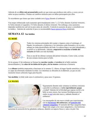 Además de un olfato más pronunciado puede ser que notes que produces más saliva, a veces con un
sabor un poco metálico. Pueden ser cambios molestos pero no debes preocuparte por ellos.

Te recordamos que tienes que tener cuidado con el peso durante el embarazo.

Una mujer embarazada suele aumentar aproximadamente entre 1 y 2,5 kilos durante el primer trimestre,
6,5 kilos durante el segundo y 5,5 kilos durante el último trimestre. Sin embargo, estos aumentos
dependen también de cuál era tu peso antes de concebir. Controla tu aumento de peso y consúltalo con
tu médico. Además de controlar el peso es recomendable hacer ejercicio físico moderado.

SEMANA 12             Sus latidos

EL BEBÉ

                        Todos los sistemas principales del cuerpo y órganos como el estómago, el
                        hígado, los pulmones, el páncreas y los intestinos están formados y en su sitio,
                        aunque no están desarrollados del todo. La cabeza llega a ser más redondeada y
                        su perfil se va definiendo. Además, empezarás a escuchar el latido del
                        corazón del bebé con más facilidad.

                        Ésta es una de las últimas semanas del primer trimestre. Como verás, se trata
                        de una semana intensa para tu bebé.

En la semana 12 de embarazo se forman las cuerdas vocales, el cerebro de tu bebé continúa
desarrollándose y las uñas de los dedos de los pies y de las manos comienzan a formarse.

Los riñones también empezarán a funcionar en la semana 12. Ahora, al tragar líquido amniótico, el feto
es capaz de eliminarlo mediante la orina. Los intestinos se ubicarán en el abdomen, ya que en este
momento tienen suficiente lugar para hacerlo.

Sus medidas: tu bebé mide unos 6 centímetros y pesa unos 14 gramos.

LA MAMÁ

                                             Seguramente durante estas semanas tu entorno comienza
                                             a percibir tu embarazo y verte especialmente guapa
                                             ¿verdad? Además de la felicidad que supone recibir a tu
                                             bebé en unos meses, hay razones fisiológicas por las
                                             cuales tu piel está más suave y radiante durante el
                                             embarazo.

                                              Las encargadas de este nuevo estado que experimentas
                                              son las hormonas del embarazo y el aumento del
                                              volumen sanguíneo. El aumento del flujo sanguíneo hace
                                              llegar más sangre a los vasos sanguíneos, y las hormonas
aumentan la secreción de las glándulas sebáceas, dándole un aspecto fresco y sano a la piel. Sin


                                                                                                        12
 