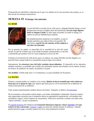 El desarrollo de cada bebé es diferente por lo que si tu médico no lo cree necesario esta semana, ya te
dirá una de las semanas consecutivas.

SEMANA 15              El lanugo. Sus músculos

EL BEBÉ

                         La piel del bebé se recubre de un vello suave y delgado llamado lanugo, el cual
                         desaparecerá casi por completo antes del nacimiento. En esta etapa algunos
                         bebés se chupan el dedo. El niño sigue creciendo. El cuello se alarga y la
                         cabeza no está tan doblada hacia el pecho.

                         Sus desplazamientos empiezan a ser amplios, ya que el
                         líquido amniótico que rodea al feto se lo permite. De
                         esta forma, a partir de esta semana, el feto empieza a
                         ejercitar sus músculos.

Por lo general, los padres se maravillan de la suavidad de la piel del recién
nacido. La piel de su bebé, que se ha estado formando continuamente, es tan fina
y translúcida que pueden verse los vasos sanguíneos a través de ella.

Continúa el crecimiento de vello de las cejas y la cabeza. Las orejas del bebé casi han llegado a su
posición final, aunque todavía se encuentran un poco bajas en la cabeza.

Internamente, la estructura ósea del bebé continúa desarrollándose. El desarrollo de los músculos
también continúa y es probable que el bebé esté realizando muchos movimientos con la cabeza, la boca,
los brazos, las muñecas, las manos, las piernas y los pies.

Sus medidas: el bebé mide unos 11,5 centímetros y ya pesa alrededor de 50 gramos.

LA MAMÁ

Semana a semana podrás ver cambios en tu cuerpo. Quizás no hayas asumido que estás embaraza
hasta que no te quepa la ropa, hay mujeres que hasta que no ven el incremento de su abdomen no
toman consciencia de su embarazo.

Cada semana experimentarás cambios bruscos de ánimo. Tranquila, se deben a las hormonas.

De un momento a otro puedes sentirte alegre, con miedo, atolondrada o despistada. Hasta las mujeres
más organizadas reconocen que el embarazo afecta su capacidad de organización, volviéndolas más
olvidadizas, torpes y menos capaces de concentrarse. Trata de no estresarte y tómate con calma estos
“lapsus mentales”, ya que son pasajeros.

El segundo trimestre del embarazo es el momento ideal para empezar a hacer ejercicio, si es que
todavía no has comenzado. Caminar o nadar son ejercicios ideales durante el embarazo. Además
puedes practicar yoga, a muchas mujeres les sirve como preparación al parto


                                                                                                          15
 