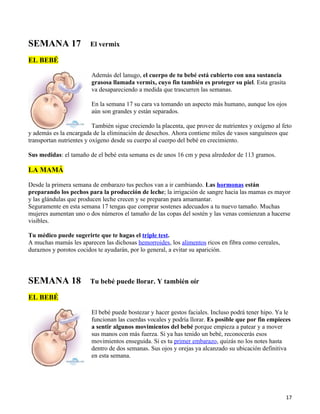 SEMANA 17               El vermix

EL BEBÉ

                         Además del lanugo, el cuerpo de tu bebé está cubierto con una sustancia
                         grasosa llamada vermix, cuyo fin también es proteger su piel. Esta grasita
                         va desapareciendo a medida que trascurren las semanas.

                         En la semana 17 su cara va tomando un aspecto más humano, aunque los ojos
                         aún son grandes y están separados.

                          También sigue creciendo la placenta, que provee de nutrientes y oxígeno al feto
y además es la encargada de la eliminación de desechos. Ahora contiene miles de vasos sanguíneos que
transportan nutrientes y oxígeno desde su cuerpo al cuerpo del bebé en crecimiento.

Sus medidas: el tamaño de el bebé esta semana es de unos 16 cm y pesa alrededor de 113 gramos.

LA MAMÁ

Desde la primera semana de embarazo tus pechos van a ir cambiando. Las hormonas están
preparando los pechos para la producción de leche; la irrigación de sangre hacia las mamas es mayor
y las glándulas que producen leche crecen y se preparan para amamantar.
Seguramente en esta semana 17 tengas que comprar sostenes adecuados a tu nuevo tamaño. Muchas
mujeres aumentan uno o dos números el tamaño de las copas del sostén y las venas comienzan a hacerse
visibles.

Tu médico puede sugerirte que te hagas el triple test.
A muchas mamás les aparecen las dichosas hemorroides, los alimentos ricos en fibra como cereales,
duraznos y porotos cocidos te ayudarán, por lo general, a evitar su aparición.




SEMANA 18               Tu bebé puede llorar. Y también oír

EL BEBÉ

                         El bebé puede bostezar y hacer gestos faciales. Incluso podrá tener hipo. Ya le
                         funcionan las cuerdas vocales y podría llorar. Es posible que por fin empieces
                         a sentir algunos movimientos del bebé porque empieza a patear y a mover
                         sus manos con más fuerza. Si ya has tenido un bebé, reconocerás esos
                         movimientos enseguida. Si es tu primer embarazo, quizás no los notes hasta
                         dentro de dos semanas. Sus ojos y orejas ya alcanzado su ubicación definitiva
                         en esta semana.




                                                                                                      17
 