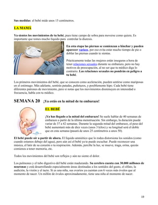 Sus medidas: el bebé mide unos 15 centímetros.

LA MAMÁ

Ya sientes los movimientos de tu bebé, pues tiene campo de sobra para moverse como quiera. Es
importante que tomes mucho líquido para controlar la diuresis.

                                          En esta etapa las piernas se comienzan a hinchar y pueden
                                          aparecer varices, por eso evita estar mucho tiempo de pie o
                                          doblar las piernas cuando te sientas.

                                          Prácticamente todas las mujeres están inseguras a hora de
                                          tener relaciones sexuales durante su embarazo, pero no hay
                                          motivos de preocupación, al no ser que tu médico diga lo
                                          contrario. Las relaciones sexuales no pondrán en peligro a
                                          tu bebé.

Los primeros movimientos del bebé, que se conocen como aceleración, pueden sentirse como mariposas
en el estómago. Más adelante, sentirás patadas, puñetazos, y posiblemente hipo. Cada bebé tiene
diferentes patrones de movimiento, pero si notas que los movimientos disminuyen en intensidad o
frecuencia, habla con tu médico.

SEMANA 20              ¡Ya estás en la mitad de tu embarazo!

                         EL BEBÉ

                         ¡Ya has llegado a la mitad del embarazo! Se suele hablar de 40 semanas de
                         embarazo a partir de la última menstruación. Sin embargo, la duración puede
                         variar de 37 a 42 semanas. Durante la segunda mitad del embarazo, el peso del
                         bebé aumentará más de diez veces (unos 3 kilos) y su longitud será el doble
                         que en esta semana (pasará de unos 25 centímetros a unos 50).

El bebé puede oír a partir de ahora. El líquido amniótico que lo rodea distorsiona los sonidos (como
cuando estamos debajo del agua), pero aún así el bebé ya te puede escuchar. Puede reconocer una
música, el latir de su corazón o tu respiración. Además, percibe la luz, se mueve, traga, orina, quizás
comienza a tener memoria, etc.

Todos los movimientos del bebé son reflejos y aún no siente el dolor.

Los pulmones y el tubo digestivo del bebé están madurando. Su cerebro cuenta con 30.000 millones de
neuronas y está desarrollando especialmente áreas destinadas a los sentidos del gusto, el olfato, la
audición, la visión y el tacto. Si es una niña, sus ovarios ya cuentan con 6 veces más óvulos que al
momento de nacer. Un millón de óvulos aproximadamente, tiene una niña al momento de nacer.




                                                                                                      19
 