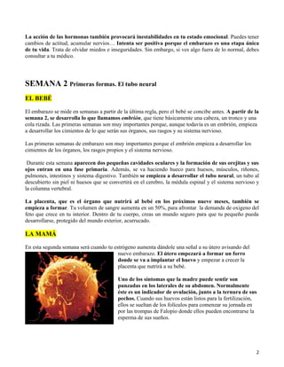 La acción de las hormonas también provocará inestabilidades en tu estado emocional. Puedes tener
cambios de actitud, acumular nervios… Intenta ser positiva porque el embarazo es una etapa única
de tu vida. Trata de olvidar miedos e inseguridades. Sin embargo, si ves algo fuera de lo normal, debes
consultar a tu médico.




SEMANA 2 Primeras formas. El tubo neural
EL BEBÉ

El embarazo se mide en semanas a partir de la última regla, pero el bebé se concibe antes. A partir de la
semana 2, se desarrolla lo que llamamos embrión, que tiene básicamente una cabeza, un tronco y una
cola rizada. Las primeras semanas son muy importantes porque, aunque todavía es un embrión, empieza
a desarrollar los cimientos de lo que serán sus órganos, sus rasgos y su sistema nervioso.

Las primeras semanas de embarazo son muy importantes porque el embrión empieza a desarrollar los
cimientos de los órganos, los rasgos propios y el sistema nervioso.

 Durante esta semana aparecen dos pequeñas cavidades oculares y la formación de sus orejitas y sus
ojos entran en una fase primaria. Además, se va haciendo hueco para huesos, músculos, riñones,
pulmones, intestinos y sistema digestivo. También se empieza a desarrollar el tubo neural, un tubo al
descubierto sin piel ni huesos que se convertirá en el cerebro, la médula espinal y el sistema nervioso y
la columna vertebral.

La placenta, que es el órgano que nutrirá al bebé en los próximos nueve meses, también se
empieza a formar. Tu volumen de sangre aumenta en un 50%, para afrontar la demanda de oxigeno del
feto que crece en tu interior. Dentro de tu cuerpo, creas un mundo seguro para que tu pequeño pueda
desarrollarse, protegido del mundo exterior, acurrucado.

LA MAMÁ

En esta segunda semana será cuando tu estrógeno aumenta dándole una señal a su útero avisando del
                                        nuevo embarazo. El útero empezará a formar un forro
                                        donde se va a implantar el huevo y empezar a crecer la
                                        placenta que nutrirá a su bebé.

                                         Uno de los síntomas que la madre puede sentir son
                                         punzadas en los laterales de su abdomen. Normalmente
                                         éste es un indicador de ovulación, junto a la ternura de sus
                                         pechos. Cuando sus huevos están listos para la fertilización,
                                         ellos se sueltan de los folículos para comenzar su jornada en
                                         por las trompas de Falopio donde ellos pueden encontrarse la
                                         esperma de sus sueños.




                                                                                                       2
 