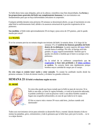 Tu bebé ahora tiene cejas delgadas, pelo en la cabeza y miembros muy bien desarrollados. La forma y
las proporciones generales del bebé son completamente humanas. Los movimientos son
fundamentales para que no haya deformidades articulares ni corporales.

Cualquier pérdida durante estas primeras 20 semanas se denominará aborto, ya que el nacimiento en esta
edad fetal es uniformemente letal, debido a la ausencia estructural de la porción respiratoria de los
pulmones.

Sus medidas: el bebé mide aproximadamente 20 cm largo y pesa cerca de 255 gramos, ¡aún le queda
mucho por crecer!

LA MAMÁ

Si en las semanas previas no notaste ningún movimiento del bebé, lo notarás ahora. A lo largo de las
                                             semanas 19 a 22 sentirás las famosas pataditas del bebé
                                             dentro de tu abdomen. La parte superior del útero habrá
                                             crecido hasta el ombligo. Por ello, tu barriga será más
                                             grande y tu peso seguirá aumentando. Sentirás que te
                                             quedas sin aliento a medida que el útero se acerque a los
                                             pulmones.

                                              En la mitad de tu embarazo comprobarás que tu
                                              respiración se hace más profunda y el ritmo cardíaco
                                              se acelera. Tu corazón latirá más rápidamente porque
                                              bombea mayor cantidad de sangre por el cuerpo.

En esta etapa es común tener sueño y estar cansada. Tu cuerpo ha cambiado mucho desde las
primeras semanas. Es hora de dormir mucho y olvidarte los grandes esfuerzos.

SEMANA 21 El bebé evoluciona según su sexo
EL BEBÉ

                         En estos días puede que hayas notado que tu bebé no para de moverse. Si tu
                         bebé es una niña, ya tiene la vagina formada, y si está en la posición adecuada,
                         te podrán confirmar si será un precioso varón o una dulce hembra cuando te
                         hagan una ecografía (ultrasonido), en caso de que todavía no lo sepas.

                         El feto se mueve más o menos 50 veces cada hora, ¡incluso cuando está
                         durmiendo!



Todos esos movimientos sirven para estimular su desarrollo físico y mental. Quizás durante el día no
sientas las pataditas, giros, estiramientos y toda la gimnasia que tu bebe hace, pero por la noche… no te
va a dejar dormir.


                                                                                                        20
 