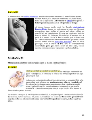 LA MAMÁ

A partir de ahora los cambios hormonales pueden variar semana a semana. Es normal que tus pies se
                                    hinchen. Aún así, si la hinchazón dura mucho o si pasa a la cara,
                                    habla con tu especialista. La formación de estrías en los pechos y
                                    la barriga son muy comunes en este período de tiempo.

                                     Al mismo tiempo, puedes sentir las llamadas contracciones
                                     Braxton Hicks. Aunque hay mujeres que no pasan por ello, estas
                                     contracciones (que reciben el nombre del primer médico en
                                     describirlas) son encogimientos del útero que empiezan a partir de
                                     la sexta semana del embarazo. Sin embargo, si las notas, será a
                                     partir de la semana 29 o la 30. Esto es normal, pero si sientes más
                                     de 5 contracciones en una hora es recomendable que hables con un
                                     médico. Podrías estar de parto antes de tiempo. Aún así, no te
                                     preocupes. Con 7 meses el feto está lo suficientemente
                                     desarrollado para que pueda nacer un niño sano, aunque
                                     necesite estar unas semanas bajo control y en la incubadora.




SEMANA 28
Maduración cerebral, familiarización con la mamá y más estímulos

EL BEBÉ

                                                                      Tu bebé sigue aumentando de
                         peso. Ya han pasado 28 semanas y es hora de que empiece a producir una capa
                         grasa bajo la piel.

                          Además, sus sentidos están cada vez más despiertos y su corteza cerebral se ha
                          desarrollado hasta tal punto que ¡puede empezar a albergar conocimiento!
                          Es más, en las próximas semanas, su sistema nervioso estará tan avanzado
                          como el del recién nacido. Investigaciones recientes explican que, con la
                          semana 28, el pequeño es más consciente de lo que le rodea. Una semana de
éstas, creará su primer recuerdo.

Te encantará saber que, en este momento del embarazo, tu pequeño empieza a familiarizarse con tu voz.
La reconoce, incluso responde a ella, como lo puede hacer con la música. Hay estudios que confirman
que si escucha una misma melodía una y otra vez también puede reconocerla, incluso seguir su
ritmo.




                                                                                                      26
 