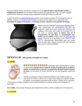 Estos tres últimos meses a partir de la semana 29 son la etapa de mayor engorde para el bebé y
también para la mamá. En este último trimestre puede que engorde unos 5 kg. Es común engordar
medio kilo de media por semana, aunque dependerá mucho de la mujer en cada caso.

A partir de ahora los cambios hormonales pueden variar semana a semana. Es normal que tus pies se
hinchen. Aún así, si la hinchazón dura mucho o si pasa a la cara, habla con tu especialista. La
formación de estrías en los pechos y la barriga son muy comunes en este período de tiempo.

                                                Puedes sentir las llamadas contracciones Braxton Hicks.
                                                Estas contracciones son encogimientos del útero que
                                                empiezan a partir de la sexta semana del embarazo. Sin
                                                embargo, si las notas, será a partir de la semana 29 o la
                                                30. Esto es normal, pero si sientes más de 5
                                                contracciones en una hora es recomendable que
                                                hables con un médico. Podrías estar de parto antes de
                                                tiempo. Aún así, no te preocupes, con 7 meses el feto
                                                está lo suficientemente desarrollado para que pueda
                                                nacer un niño sano, aunque necesite estar unas semanas
                                                bajo control y en la incubadora.




SEMANA 30               Más grasita en la piel (el vermix)

EL BEBÉ

                                                             El pequeño sigue incrementando su peso,
                         en parte porque agrega nuevas capas de vérmix, la grasita que le ayudará a
                         regular su temperatura corporal y le mantendrá abrigado incluso después
                         de nacer. En la semana 30, la piel del bebé no será tan arrugadita, estará más
                         tersa.

                         Además ya comienza a buscar la posición definitiva que tendrá al nacer. La
                         mayoría de los bebés se ubican con la cabeza hacia abajo, pero algunos deciden
                         no hacerlo, ya sea porque se acuerdan tarde de girar y el útero ya no lo permite,
o bien porque se hallan enredados con el cordón umbilical o el mismo resulta corto, limitando su
movilidad.

Sus medida: en la semana 30 pesará aproximadamente un kilo y medio y medirá unos 43 centímetros .

LA MAMÁ




                                                                                                       28
 