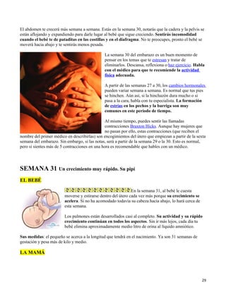 El abdomen te crecerá más semana a semana. Estás en la semana 30, notarás que la cadera y la pelvis se
están aflojando y expandiendo para darle lugar al bebé que sigue creciendo. Sentirás incomodidad
cuando el bebé te de pataditas en las costillas y en el diafragma. No te preocupes, pronto el bebé se
moverá hacia abajo y te sentirás menos pesada.

                                               La semana 30 del embarazo es un buen momento de
                                               pensar en los temas que te estresan y tratar de
                                               eliminarlos. Descansa, reflexiona o haz ejercicio. Habla
                                               con el médico para que te recomiende la actividad
                                               física adecuada.

                                               A partir de las semanas 27 a 30, los cambios hormonales
                                               pueden variar semana a semana. Es normal que tus pies
                                               se hinchen. Aún así, si la hinchazón dura mucho o si
                                               pasa a la cara, habla con tu especialista. La formación
                                               de estrías en los pechos y la barriga son muy
                                               comunes en este período de tiempo.

                                                Al mismo tiempo, puedes sentir las llamadas
                                                contracciones Braxton Hicks. Aunque hay mujeres que
                                                no pasan por ello, estas contracciones (que reciben el
nombre del primer médico en describirlas) son encogimientos del útero que empiezan a partir de la sexta
semana del embarazo. Sin embargo, si las notas, será a partir de la semana 29 o la 30. Esto es normal,
pero si sientes más de 5 contracciones en una hora es recomendable que hables con un médico.




SEMANA 31 Un crecimiento muy rápido. Su pipí
EL BEBÉ

                                                              En la semana 31, al bebé le cuesta
                        moverse y estirarse dentro del útero cada vez más porque su crecimiento se
                        acelera. Si no ha acomodado todavía su cabeza hacia abajo, lo hará cerca de
                        esta semana.

                        Los pulmones están desarrollados casi al completo. Su actividad y su rápido
                        crecimiento continúan en todos los aspectos. Sin ir más lejos, cada día tu
                        bebé elimina aproximadamente medio litro de orina al líquido amniótico.

Sus medidas: el pequeño se acerca a la longitud que tendrá en el nacimiento. Ya son 31 semanas de
gestación y pesa más de kilo y medio.

LA MAMÁ




                                                                                                      29
 