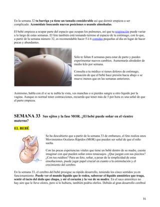 En la semana 32 tu barriga ya tiene un tamaño considerable así que dormir empieza a ser
complicado. Acomódate buscando nuevas posiciones o usando almohadas.

El bebé empieza a ocupar parte del espacio que ocupan los pulmones, así que tu respiración puede variar
a lo largo de estas semanas. El feto también está tomando terreno al espacio de tu estómago, con lo que,
a partir de la semana número 32, es recomendable hacer 5 ó 6 comidas pequeñas al día en lugar de hacer
pocas y abundantes.



                                                 Sólo te faltan 8 semanas para estar de parto y puedes
                                                 experimentar nuevos cambios. Aumentarás alrededor de
                                                 medio kilo por semana.

                                                 Consulta a tu médico si tienes dolores de estómago,
                                                 sensación de que el bebé hace presión hacia abajo o se
                                                 mueve menos que en las semanas anteriores.



Asimismo, habla con él si se te nubla la vista, ves manchas o si pierdes sangre u otro líquido por la
vagina. Aunque es normal tener contracciones, recuerda que tener más de 5 por hora es una señal de que
el parto empieza.




SEMANA 33              Sus ojitos y la fase MOR. ¿El bebé puede soñar en el vientre
materno?

EL BEBÉ

                         Se ha descubierto que a partir de la semana 33 de embarazo, el feto realiza unos
                         Movimientos Oculares Rápidos (MOR) que pueden ser señal de que el niño
                         sueña.

                         Con las pocas experiencias vitales que tiene un bebé dentro de su madre, cuesta
                         imaginar con qué pueden soñar estos renacuajos. ¿Que juegan con sus piecitos?
                         ¿Con tus ruiditos? Para un feto, soñar, a pesar de la simplicidad de estas
                         ensoñaciones, puede jugar papel crucial en cuanto a la estimulación y el
                         crecimiento del cerebro.

En la semana 33, el cerebro del bebé prosigue su rápido desarrollo, teniendo los cinco sentidos ya en
funcionamiento. Puede ver el mundo líquido que le rodea, saborear el líquido amniótico que traga,
sentir el tacto del dedo que chupa, y oír el corazón y la voz de su madre. En el saco amniótico no
hay aire que le lleve olores, pero si lo hubiera, también podría olerlos. Debido al gran desarrollo cerebral




                                                                                                          31
 