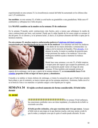 experimentado en esta semana 33, la circunferencia craneal del bebé ha aumentado en los últimos días
casi 1,25 centímetros.

Sus medidas: en esta semana 33, el bebé ya está hecho un grandullón o una grandullona. Mide unos 47
centímetros y sobrepasa los 2 kilos de peso.

LA MAMÁ cambios en la madre en la semana 33 de embarazo

En la semana 33 puedes sentir contracciones más fuertes, pero a menos que sobrepases la media de
cinco contracciones por hora, será normal. Puede que le salga líquido de los senos según se acerque el
día del parto. Es el calostro y es la 'primera leche', es decir, es el primer alimento del bebé si optas por la
lactancia materna.

En esta semana 33, muchas mujeres embarazadas padecen el síndrome del túnel carpiano,
caracterizado por una hinchazón de los nervios de las muñecas. Los síntomas son tener las muñecas
                                            y los dedos de las manos doloridos o entumecidos. La
                                            culpa es de la retención de líquidos. Para aliviarlo, si es
                                            durante la noche, lo mejor es cambiar de posición para
                                            evitar presionar las manos o las muñecas. Llevar una
                                            muñequera también ayuda a mantener la muñeca
                                            extendida.

                                                 Desde hace unas semanas y en esta 33, el bebé empieza
                                                 a ocupar parte del espacio que ocupan los pulmones, así
                                                 que tu respiración puede variar a lo largo de estas
                                                 semanas. El feto también está tomando terreno al
espacio de tu estómago, con lo que, a partir de la semana número 32, es recomendable hacer 5 ó 6
comidas pequeñas al día en lugar de hacer pocas y abundantes.

Consulta a tu médico si tienes dolores de estómago, si tienes la sensación de que el bebé hace presión
hacia abajo o, por el contrario, se mueve menos que en las semanas anteriores. Asimismo, habla con él si
se te borra la vista o ves manchas o si pierdes sangre u otro líquido por la vagina.

SEMANA 34                El tejido cerebral aumenta de forma considerable. El bebé debe
dormir

EL BEBÉ

                                                                         En la semana 34 del embarazo,
                          las conexiones cerebrales van a un ritmo trepidante y la cabecita de tu bebé va
                          creciendo con ellas.

                          El bebé percibe estímulos, a los que reacciona más vivo que nunca. Aunque
                          el bebé está en una etapa en la que duerme mucho, está muy atento a todo lo
                          que le rodea y cualquier cosa que le quite el sueño puede afectarle. Si esto



                                                                                                            32
 