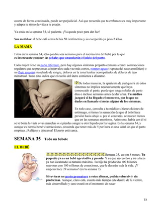 ocurre de forma continuada, puede ser perjudicial. Así que recuerda que tu embarazo es muy importante
y adapta tu ritmo de vida a tu estado.

Ya estás en la semana 34, sé paciente. ¡Ya queda poco para dar luz!

Sus medidas: el bebé está cerca de los 50 centímetros y su cuerpecito ya pesa 2 kilos.

LA MAMÁ

Estás en la semana 34, sólo quedan seis semanas para el nacimiento del bebé por lo que
es interesante conocer las señales que anunciarán el inicio del parto.

Cada mujer tiene un parto diferente, pero hay algunos síntomas preparto comunes como: contracciones
regulares que se presentan a intervalos cada vez más cortos, romper aguas (ruptura del saco amniótico) o
un flujo mucoso manchado de sangre, dolores en la zona lumbar acompañados de dolores de tipo
menstrual. Todo esto indica que el cuello del útero comienza a dilatarse.

                                                   De todas maneras, la aparición de cualquiera de estos
                                                síntomas no implica necesariamente que haya
                                                comenzado el parto, puede que tenga señales de parto
                                                días o incluso semanas antes de dar a luz. Tu médico
                                                juzgará si ha llegado el momento, por lo que no
                                                dudes en llamarle si notas alguno de los síntomas.

                                                  En todo caso, consulta a tu médico si tienes dolores de
                                                  estómago, si tienes la sensación de que el bebé hace
                                                  presión hacia abajo o, por el contrario, se mueve menos
                                                  que en las semanas anteriores. Asimismo, habla con él si
se te borra la vista o ves manchas o si pierdes sangre u otro líquido por la vagina. Es la semana 34, y
aunque es normal tener contracciones, recuerda que tener más de 5 por hora es una señal de que el parto
empieza. ¡Relájate y descansa! El parto está cerca.

SEMANA 35               Todo un bebote

EL BEBÉ

                                                                       Semana 35, ya son 8 meses. Tu
                         pequeño ya es un bebé apretadito y pesado. Y es que su cerebro y su cabeza
                         ya han alcanzado su tamaño máximo. Tu hijo ha producido 100 billones
                         neuronas con 100 trillones de conexiones, que le durarán toda la vida. ¡Y
                         empezó hace 28 semanas! (en la semana 7).

                         Si tuvieras un parto prematuro a estas alturas, podría sobrevivir sin
                         problemas. Aunque, claro está, cuanto más tiempo esté dentro de tu vientre,
                         más desarrollado y sano estará en el momento de nacer.




                                                                                                        33
 