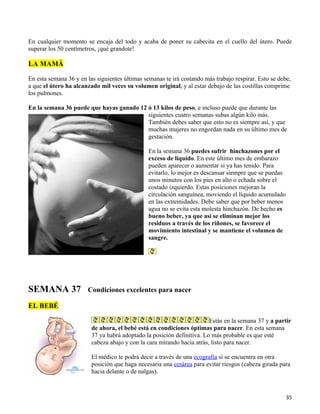 En cualquier momento se encaja del todo y acaba de poner su cabecita en el cuello del útero. Puede
superar los 50 centímetros, ¡qué grandote!

LA MAMÁ

En esta semana 36 y en las siguientes últimas semanas te irá costando más trabajo respirar. Esto se debe,
a que el útero ha alcanzado mil veces su volumen original, y al estar debajo de las costillas comprime
los pulmones.

En la semana 36 puede que hayas ganado 12 ó 13 kilos de peso, e incluso puede que durante las
                                          siguientes cuatro semanas subas algún kilo más.
                                          También debes saber que esto no es siempre así, y que
                                          muchas mujeres no engordan nada en su último mes de
                                          gestación.

                                                En la semana 36 puedes sufrir hinchazones por el
                                                exceso de líquido. En este último mes de embarazo
                                                pueden aparecer o aumentar si ya has tenido. Para
                                                evitarlo, lo mejor es descansar siempre que se puedas
                                                unos minutos con los pies en alto o echada sobre el
                                                costado izquierdo. Estas posiciones mejoran la
                                                circulación sanguínea, moviendo el líquido acumulado
                                                en las extremidades. Debe saber que por beber menos
                                                agua no se evita esta molesta hinchazón. De hecho es
                                                bueno beber, ya que así se eliminan mejor los
                                                residuos a través de los riñones, se favorece el
                                                movimiento intestinal y se mantiene el volumen de
                                                sangre.




SEMANA 37              Condiciones excelentes para nacer

EL BEBÉ

                                                                        Estás en la semana 37 y a partir
                         de ahora, el bebé está en condiciones óptimas para nacer. En esta semana
                         37 ya habrá adoptado la posición definitiva. Lo más probable es que esté
                         cabeza abajo y con la cara mirando hacia atrás, listo para nacer.

                         El médico te podrá decir a través de una ecografía si se encuentra en otra
                         posición que haga necesaria una cesárea para evitar riesgos (cabeza girada para
                         hacia delante o de nalgas).



                                                                                                        35
 