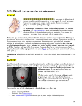 SEMANA 40              ¡Listo para nacer! (si no lo ha hecho antes)

EL BEBÉ

                                                                       En la semana 40 el feto tiene el
                         tamaño completo y está listo para nacer. La mayor parte de vérmix (grasa que
                         lo cubre) ha desaparecido, aunque pueden quedar algunos restos en sus
                         pliegues. Ya tendrá pelito y uñas largas.

                         No te preocupes si aún no ha nacido, el bebé está preparado y es cuestión
                         de tiempo. Los controles médicos serán continuos para asegurar que no haya
                         ningún problema. Si tienes dudas consulta con tu médico. Es la semana 40,
                         descansa y revisa que tienes preparado todo lo que necesitas.

Nadie sabe qué desencadena el parto exactamente. Lo que sí sabemos es que los pulmones del niño y tu
placenta son la clave de la sincronización. Cuando los pulmones están maduros, segregan una proteína al
líquido amniótico que altera la producción hormonas. Este cambio hace que la placenta reduzca la
emisión de progesterona y fomente la producción de una nueva hormona: la oxitocina. La oxitocina
regula las contracciones del útero e indica si hay parto. También bloquea tus recuerdos y te ayuda
a olvidar el dolor y unirte al bebé. Es la semana 40, puedes dar a luz en cualquier momento. Ve al
hospital, llama a tu médico o prepara todo para tener el parto que hayas planeado (convencional, natural,
en el agua…).

Sus medidas: la longitud de tu bebé varía entre los 48 y los 53 cm y su peso puede estar entre los 3 y 4,5
kg.

LA MAMÁ

Son 40 semanas de embarazo, tu cuerpo ha sufrido muchos cambios (el ombligo, tus pechos, tu útero...).
El bebé está encajado y preparado para salir. Pesa más que nunca y notarás que ejerce presión sobre la
                                                vejiga. Por tanto, es posible que tengas que orinar con
                                                mucha frecuencia. El cérvix (cuello del útero) está
                                                dilatado, preparado para el parto.

                                                    ¿Qué puedes hacer?... Descansa, relájate y estate
                                                preparada, el parto está cerca. La hinchazón de
                                                tobillos y pies es normal en esta etapa. Pon los pies en
                                                alto y tómate los descansos que sean necesarios.



Sabes que hay una serie de señales que te avisarán de que vas a dar a luz:

   •   perder sangre roja brillante
   •   romper la bolsa (romper aguas)
   •   tener contracciones regulares e intensas que no paran aunque cambies de postura


                                                                                                           39
 