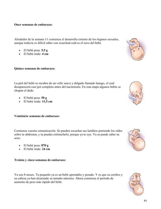 Once semanas de embarazo:



Alrededor de la semana 11 comienza el desarrollo externo de los órganos sexuales,
aunque todavía es difícil saber con exactitud cuál es el sexo del bebé.

   •   El bebé pesa: 5,5 g
   •   El bebé mide: 4 cm



Quince semanas de embarazo:



La piel del bebé se recubre de un vello suave y delgado llamado lanugo, el cual
desaparecerá casi por completo antes del nacimiento. En esta etapa algunos bebés se
chupan el dedo.

   •   El bebé pesa: 50 g
   •   El bebé mide: 11,5 cm



Veintisiete semanas de embarazo:



Comienza vuestra comunicación. Se pueden escuchar sus latiditos poniendo los oídos
sobre tu abdomen, y tu puedes estimurlarlo, porque ya te oye. Ya se puede saber su
sexo.

   •   El bebé pesa: 870 g
   •   El bebé mide: 24 cm


Treinta y cinco semanas de embarazo:



Ya son 8 meses. Tu pequeño ya es un bebé apretadito y pesado. Y es que su cerebro y
su cabeza ya han alcanzado su tamaño máximo. Ahora comienza el período de
aumento de peso más rápido del bebé.




                                                                                      41
 