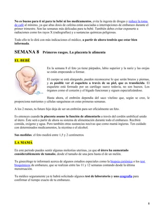 No es bueno para ti ni para tu bebé ni los medicamentos, evita la ingesta de drogas y reduce la toma
de café al mínimo, ya que altas dosis de cafeína están asociadas a interrupciones de embarazo durante el
primer trimestre. Son las semanas más delicadas para tu bebé. También debes evitar exponerte a
radiaciones como los rayos X (radiografías) y a sustancias químicas peligrosas.

Todo ello te lo dirá con más indicaciones el médico, a partir de ahora tendrás que estar bien
informada.

SEMANA 8              Primeros rasgos. La placenta le alimenta

EL BEBÉ

                         En la semana 8 el feto ya tiene párpados, labio superior y la nariz y las orejas
                         se están empezando a formar.

                         El cuerpo se está alargando, pueden reconocerse lo que serán brazos y piernas,
                         y es posible ver el esqueleto a través de su piel, que es translúcida. El
                         esqueleto está formado por un cartílago suave todavía, no son huesos. Los
                         órganos como el corazón y el hígado funcionan y siguen especializándose.

                         Hasta ahora, el embrión dependía del saco vitelino que, según se cree, le
proporciona nutrientes y células sanguíneas en estas primeras semanas.

A los 2 meses, tu futuro hijo deja de ser un embrión para ser oficialmente un feto.

Es entonces cuando la placenta asume la función de alimentarlo a través del cordón umbilical unido
al útero. Éste será a partir de ahora su sistema de alimentación durante todo el embarazo. Recibirá
comida, oxígeno y agua. Pero también otras sustancias nocivas que como mamá ingieras. Ten cuidado
con determinados medicamentos, la nicotina o el alcohol.

Sus medidas: el feto medirá entre 1,5 y 2 centímetros

LA MAMÁ

En este periodo puedes sentir algunas molestias uterinas, ya que el útero ha aumentado
considerablemente de tamaño, desde el tamaño de una pera hasta el de un melón.

Tu ginecólogo te informará acerca de algunos estudios especiales como la biopsia coriónica o los test
bioquímicos de embarazo, que se realizan entre las 11 y 12 semanas contando desde la última
menstruación.

Tu médico seguramente ya te habrá solicitado algunos test de laboratorio y una ecografía para
confirmar el tiempo exacto de tu embarazo.




                                                                                                        8
 