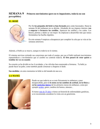 SEMANA 9              Primeros movimientos (pero no te impacientes, todavía no son
perceptibles)

EL BEBÉ

                        Por fin los párpados del bebé se han formado pero están fusionados. Hasta la
                        semana 26 del embarazo no se abrirán. Alrededor de sus órganos internos van
                        a empezar a formarse las costillas. Aparecen las rodillas y los codos. Los
                        brazos, piernas y dedos se ven mejor. Se empiezan a desarrollar más que nunca
                        formándose las huellas digitales.

                        En esta semana 9 empieza a desaparecer por completo la cola que se veía en las
                        semanas anteriores.



Además, el bebé ya se mueve, aunque tu todavía no lo sientas.

El sistema nervioso extiende sus conexiones por todo el cuerpo, por eso el bebé realizará movimientos
espasmódicos e involuntarios que el cerebro no controla todavía. El feto pasará de estar quieto a
temblar de vez en cuando.

Su corazón ya ha dividió en las 4 cavidades, y las válvulas han comenzado a formarse. Tu bebé ya
puede hacer un puño, como también puede comenzar a chuparse el dedo.

Sus medidas: en estos momentos tu bebé es del tamaño de una uva.

LA MAMÁ

                            Puede ser que todavía no se note físicamente tu embarazo y pase
                            desapercibido, pero tú lo notas en tus cambios de actitud, en tu físico y
                            en las molestias típicas de los primeros meses de embarazo, como por
                            ejemplo acidez, gases, cambios de humos, náuseas...

                            Si tienes más de 35 años o tienes un historial de enfermedades genéticas,
                            se te recomienda considerar la visita con un genetisista.




                                                                                                        9
 