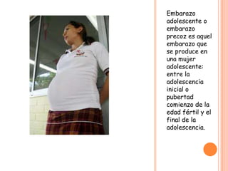 Embarazo
adolescente o
embarazo
precoz es aquel
embarazo que
se produce en
una mujer
adolescente:
entre la
adolescencia
inicial o
pubertad
comienzo de la
edad fértil y el
final de la
adolescencia.
 