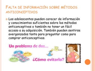 FALTA DE INFORMACIÓN SOBRE MÉTODOS
ANTICONCEPTIVOS

   Los adolescentes pueden carecer de información
    y conocimientos suficientes sobre los métodos
    anticonceptivos o también no tener un fácil
    acceso a su adquisición. También pueden sentirse
    avergonzados tanto para preguntar como para
    comprar anticonceptivos.
 