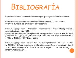 BIBLIOGRAFÍA
http://www.embarazada.com/articulo/riesgos-y-complicaciones-obstetricas

http://www.elespectador.com/noticias/politica/articulo-377179-alarma-
colombia-aumento-de-embarazos-adolescentes

http://www.google.com.co/#hl=es&q=embarazos+en+adolescentes&pdl=300&
safe=active&um=1&ie=UTF-
8&tbo=u&tbm=bks&source=og&sa=N&tab=wp&ei=WYIuUajwCYuk8ASlxoDYA
g&bav=on.2,or.r_gc.r_pw.r_qf.&bvm=bv.42965579,d.eWU&fp=3c42fbb293bb7
472&biw=1366&bih=667&safe=active

http://www.google.com.ar/search?hl=es&site=imghp&tbm=isch&source=hp&bi
w=1366&bih=667&q=embarazo+en+la+adolescencia&oq=embara&gs_l=img.3
.6.0l10.9338.11303.0.18145.6.4.0.2.2.0.156.578.0j4.4.0...0.0...1ac.1.4.img.-
HXbPVVAdbk#imgrc=_
 