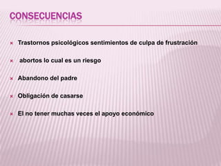 CONSECUENCIAS




Trastornos psicológicos sentimientos de culpa de frustración

abortos lo cual es un riesgo



Abandono del padre



Obligación de casarse



El no tener muchas veces el apoyo económico

 