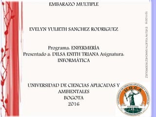 EMBARAZO MULTIPLE
EVELYN YULIETH SANCHEZ RODRIGUEZ
Programa: ENFERMERÍA
Presentado a: DILSA ENITH TRIANA Asignatura:
INFORMÁTICA
UNIVERSIDAD DE CIENCIAS APLICADAS Y
AMBIENTALES
BOGOTA
2016
10/11/2016EVELYNYULIETHSÁNCHEZRODRÍGUEZ
1
 