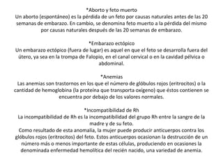 *Aborto y feto muerto
Un aborto (espontáneo) es la pérdida de un feto por causas naturales antes de las 20
semanas de embarazo. En cambio, se denomina feto muerto a la pérdida del mismo
por causas naturales después de las 20 semanas de embarazo.
*Embarazo ectópico
Un embarazo ectópico (fuera de lugar) es aquel en que el feto se desarrolla fuera del
útero, ya sea en la trompa de Falopio, en el canal cervical o en la cavidad pélvica o
abdominal.
*Anemias
Las anemias son trastornos en los que el número de glóbulos rojos (eritrocitos) o la
cantidad de hemoglobina (la proteína que transporta oxígeno) que éstos contienen se
encuentra por debajo de los valores normales.
*Incompatibilidad de Rh
La incompatibilidad de Rh es la incompatibilidad del grupo Rh entre la sangre de la
madre y de su feto.
Como resultado de esta anomalía, la mujer puede producir anticuerpos contra los
glóbulos rojos (eritrocitos) del feto. Estos anticuerpos ocasionan la destrucción de un
número más o menos importante de estas células, produciendo en ocasiones la
denominada enfermedad hemolítica del recién nacido, una variedad de anemia.
 