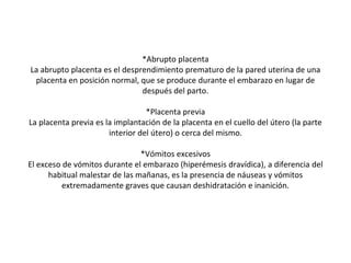 *Abrupto placenta
La abrupto placenta es el desprendimiento prematuro de la pared uterina de una
placenta en posición normal, que se produce durante el embarazo en lugar de
después del parto.
*Placenta previa
La placenta previa es la implantación de la placenta en el cuello del útero (la parte
interior del útero) o cerca del mismo.
*Vómitos excesivos
El exceso de vómitos durante el embarazo (hiperémesis dravídica), a diferencia del
habitual malestar de las mañanas, es la presencia de náuseas y vómitos
extremadamente graves que causan deshidratación e inanición.
 