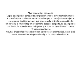 *Pre eclampsia y eclampsia
La pre eclampsia se caracteriza por presión arterial elevada (hipertensión)
acompañada de la eliminación de proteínas por la orina (proteinuria) o de
retención de líquidos (edema) que se desarrolla entre la semana 20. del
embarazo y el final de la primera semana después del parto. La eclampsia es
una forma de pre eclampsia más grave que provoca convulsiones o coma.
*Erupciones cutáneas
Algunas erupciones cutáneas ocurren sólo durante el embarazo. Entre ellas
se encuentra el herpes gestacional y la urticaria del embarazo.
 