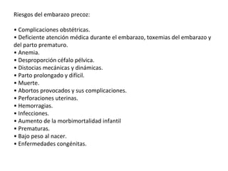 Riesgos del embarazo precoz:
• Complicaciones obstétricas.
• Deficiente atención médica durante el embarazo, toxemias del embarazo y
del parto prematuro.
• Anemia.
• Desproporción céfalo pélvica.
• Distocias mecánicas y dinámicas.
• Parto prolongado y difícil.
• Muerte.
• Abortos provocados y sus complicaciones.
• Perforaciones uterinas.
• Hemorragias.
• Infecciones.
• Aumento de la morbimortalidad infantil
• Prematuras.
• Bajo peso al nacer.
• Enfermedades congénitas.
 
