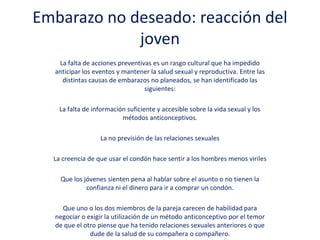 Embarazo no deseado: reacción del
joven
La falta de acciones preventivas es un rasgo cultural que ha impedido
anticipar los eventos y mantener la salud sexual y reproductiva. Entre las
distintas causas de embarazos no planeados, se han identificado las
siguientes:
La falta de información suficiente y accesible sobre la vida sexual y los
métodos anticonceptivos.
La no previsión de las relaciones sexuales
La creencia de que usar el condón hace sentir a los hombres menos viriles
Que los jóvenes sienten pena al hablar sobre el asunto o no tienen la
confianza ni el dinero para ir a comprar un condón.
Que uno o los dos miembros de la pareja carecen de habilidad para
negociar o exigir la utilización de un método anticonceptivo por el temor
de que el otro piense que ha tenido relaciones sexuales anteriores o que
dude de la salud de su compañera o compañero.
 