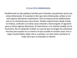 SI ELLA ESTA EMBARAZADA:
Posiblemente las dos palabras temidas por el hombre sexualmente activo sea
estoy embarazada. Si tu pareja te dice que esta embarazada, ambos se ven
ante algunas decisiones importantes. Para la mayoría de los adolescentes
este es un momento que causa temor. Pueden experimentar desde miedo,
ira tristeza, confusión y en otros casos emoción y hasta orgullo. El siguiente
paso es tomar algunas decisiones: El matrimonio; si tu relación estable con la
muchacha. Dar en adopción al bebé; en caso de que no tengan los suficientes
recursos para ayudar en su crianza o lo que sucede en muchos casos: huir o
negar la paternidad y dejar sola a su pareja; y en otro tanto: presionar al
mujer para que se practique un aborto.
 