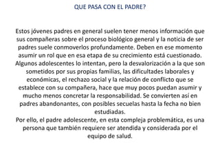 QUE PASA CON EL PADRE?
Estos jóvenes padres en general suelen tener menos información que
sus compañeras sobre el proceso biológico general y la noticia de ser
padres suele conmoverlos profundamente. Deben en ese momento
asumir un rol que en esa etapa de su crecimiento está cuestionado.
Algunos adolescentes lo intentan, pero la desvalorización a la que son
sometidos por sus propias familias, las dificultades laborales y
económicas, el rechazo social y la relación de conflicto que se
establece con su compañera, hace que muy pocos puedan asumir y
mucho menos concretar la responsabilidad. Se convierten así en
padres abandonantes, con posibles secuelas hasta la fecha no bien
estudiadas.
Por ello, el padre adolescente, en esta compleja problemática, es una
persona que también requiere ser atendida y considerada por el
equipo de salud.
 