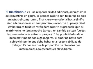 El matrimonio es una responsabilidad adicional, además de la
de convertirte en padre. Si decides casarte con tu pareja no solo
arrastras el compromiso financiero y emocional hacia el niño
sino además tomas un compromiso similar con tu pareja. Si el
embarazo es tu única razón para casarte es probable que tu
matrimonio no tenga mucho éxito; si en cambio existen fuertes
lazos emocionales entre tu pareja y tú las posibilidades de un
buen matrimonio son algo mejores. El amor no basta para
sobrevivir por lo que debe haber una responsabilidad de
trabajar. Es por eso que la proporción de divorcios por
matrimonios adolescentes es elevadísima.
 