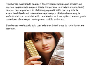 El embarazo no deseado (también denominado embarazo no previsto, no
querido, no planeado, no planificado, inesperado, imprevisto o inoportuno)
es aquel que se produce sin el deseo y/o planificación previa y ante la
ausencia o fallo de métodos anticonceptivos precoitales adecuados y la
inefectividad o no administración de métodos anticonceptivos de emergencia
posteriores al coito que prevengan un posible embarazo.
El embarazo no deseado es la causa de unos 34 millones de nacimientos no
deseados.
 