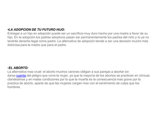 •LA ADOPCION DE TU FUTURO HIJO:
Entregar a un hijo en adopción puede ser un sacrificio muy duro hecho por una madre a favor de su
hijo. En la adopción los padres adoptivos pasan ser permanentemente los padres del niño y tú ya no
tendrás derecho legal como padre. La alternativa de adopción tiende a ser una decisión mucho más
dolorosa para la madre que para el padre.
•EL ABORTO:
La alternativa mas cruel: el aborto muchos varones obligan a sus parejas a abortar sin
darse cuenta del peligro que corre la mujer, ya que la mayoría de los abortos se practican en clínicas
clandestinas y en malas condiciones por lo que la muerte es la consecuencia mas grave por la
practica de aborto, aparte de que las mujeres cargan mas con el sentimiento de culpa que los
hombres.
 